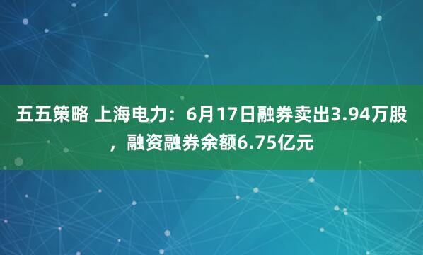 五五策略 上海电力：6月17日融券卖出3.94万股，融资融券余额6.75亿元