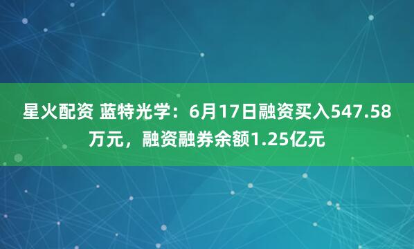 星火配资 蓝特光学：6月17日融资买入547.58万元，融资融券余额1.25亿元