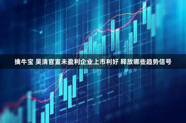 擒牛宝 吴清官宣未盈利企业上市利好 释放哪些趋势信号