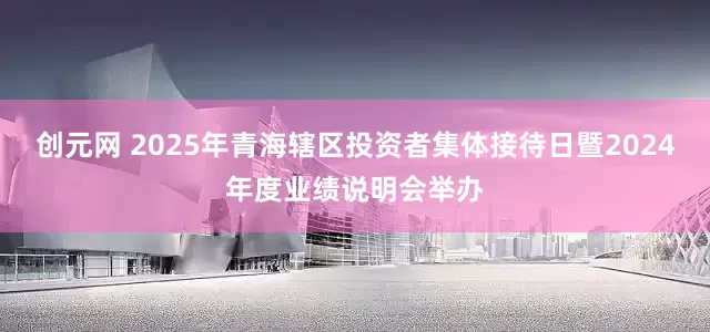 创元网 2025年青海辖区投资者集体接待日暨2024年度业绩说明会举办