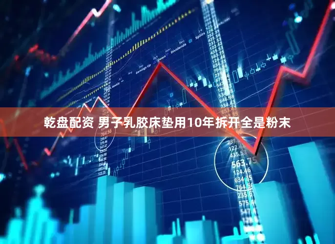 乾盘配资 男子乳胶床垫用10年拆开全是粉末