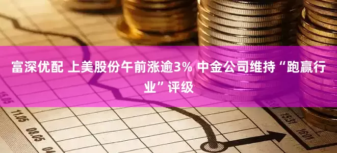 富深优配 上美股份午前涨逾3% 中金公司维持“跑赢行业”评级