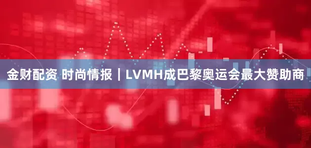 金财配资 时尚情报｜LVMH成巴黎奥运会最大赞助商