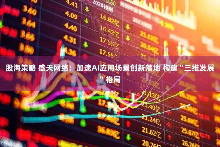 股海策略 盛天网络：加速AI应用场景创新落地 构建“三维发展”格局