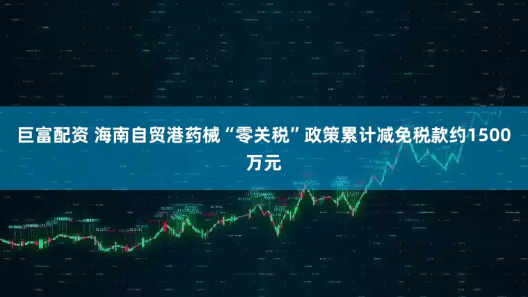 巨富配资 海南自贸港药械“零关税”政策累计减免税款约1500万元