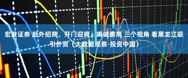 宏发证券 赴外招商、开门迎商、竭诚惠商 三个视角 看黑龙江吸引外资(大数据观察·投资中国)