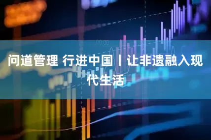 问道管理 行进中国丨让非遗融入现代生活