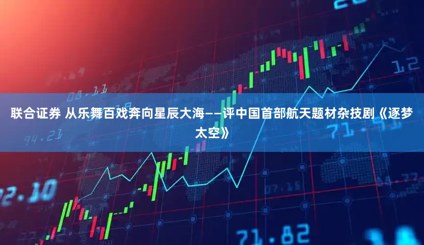 联合证券 从乐舞百戏奔向星辰大海——评中国首部航天题材杂技剧《逐梦太空》