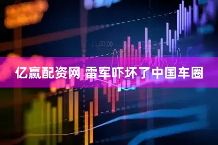 亿赢配资网 雷军吓坏了中国车圈