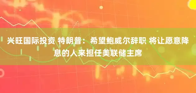兴旺国际投资 特朗普：希望鲍威尔辞职 将让愿意降息的人来担任美联储主席