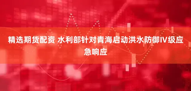 精选期货配资 水利部针对青海启动洪水防御Ⅳ级应急响应