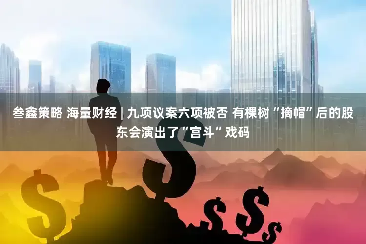 叁鑫策略 海量财经 | 九项议案六项被否 有棵树“摘帽”后的股东会演出了“宫斗”戏码