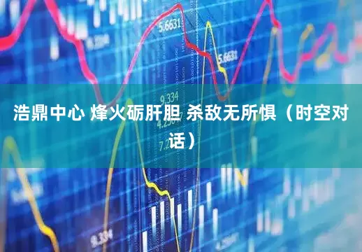 浩鼎中心 烽火砺肝胆 杀敌无所惧（时空对话）