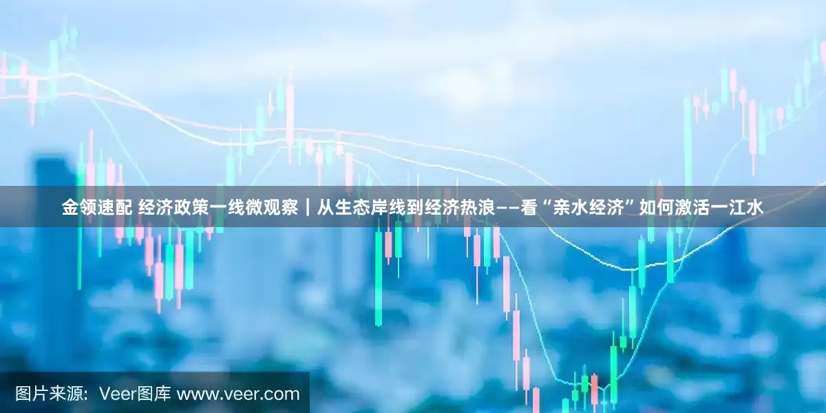 金领速配 经济政策一线微观察｜从生态岸线到经济热浪——看“亲水经济”如何激活一江水