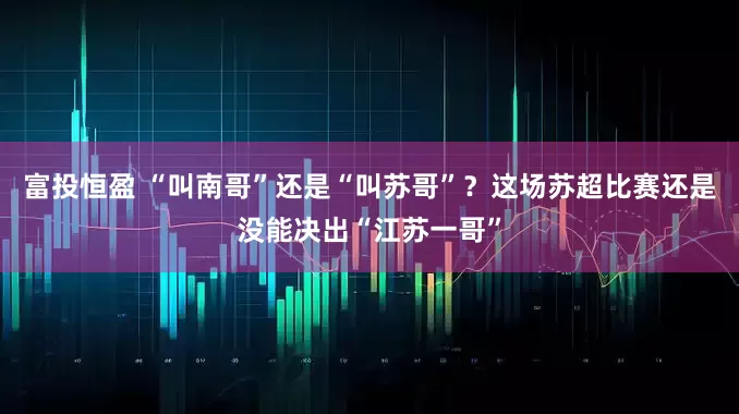 富投恒盈 “叫南哥”还是“叫苏哥”?这场苏超比赛还是没能决出“江苏一哥”