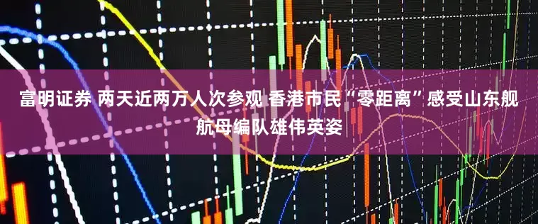 富明证券 两天近两万人次参观 香港市民“零距离”感受山东舰航母编队雄伟英姿