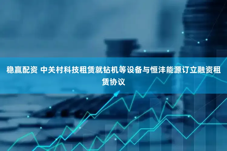 稳赢配资 中关村科技租赁就钻机等设备与恒沣能源订立融资租赁协议