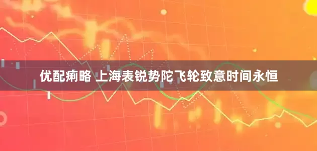 优配痢略 上海表锐势陀飞轮致意时间永恒