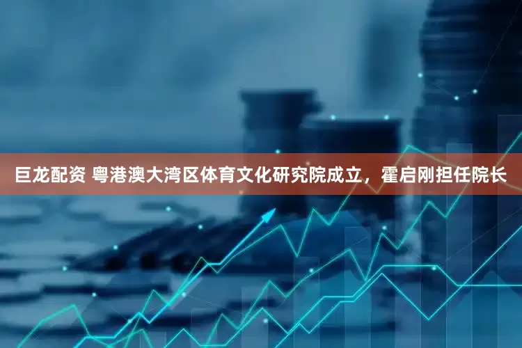 巨龙配资 粤港澳大湾区体育文化研究院成立，霍启刚担任院长