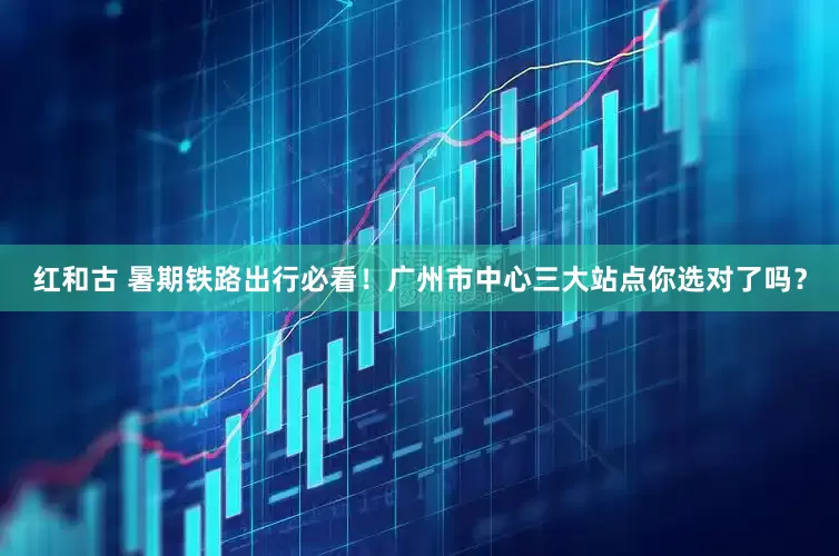 红和古 暑期铁路出行必看！广州市中心三大站点你选对了吗？