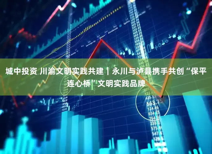 城中投资 川渝文明实践共建|永川与泸县携手共创“保平连心桥”文明实践品牌