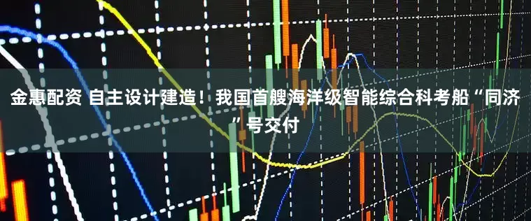 金惠配资 自主设计建造！我国首艘海洋级智能综合科考船“同济”号交付