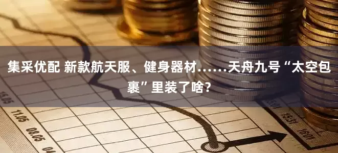 集采优配 新款航天服、健身器材……天舟九号“太空包裹”里装了啥？