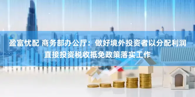 盈富忧配 商务部办公厅：做好境外投资者以分配利润直接投资税收抵免政策落实工作
