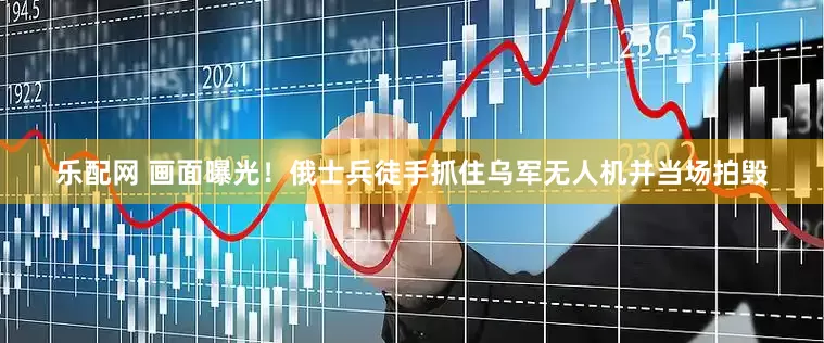 乐配网 画面曝光！俄士兵徒手抓住乌军无人机并当场拍毁