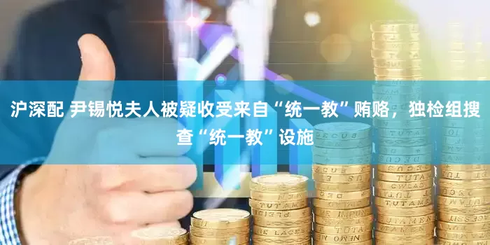 沪深配 尹锡悦夫人被疑收受来自“统一教”贿赂，独检组搜查“统一教”设施