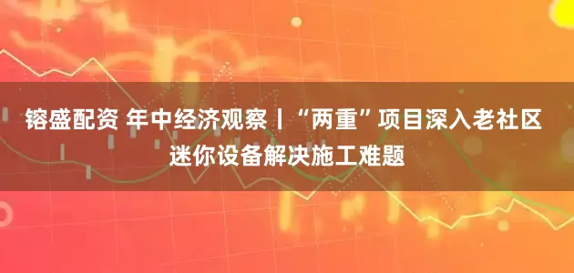 镕盛配资 年中经济观察丨“两重”项目深入老社区 迷你设备解决施工难题