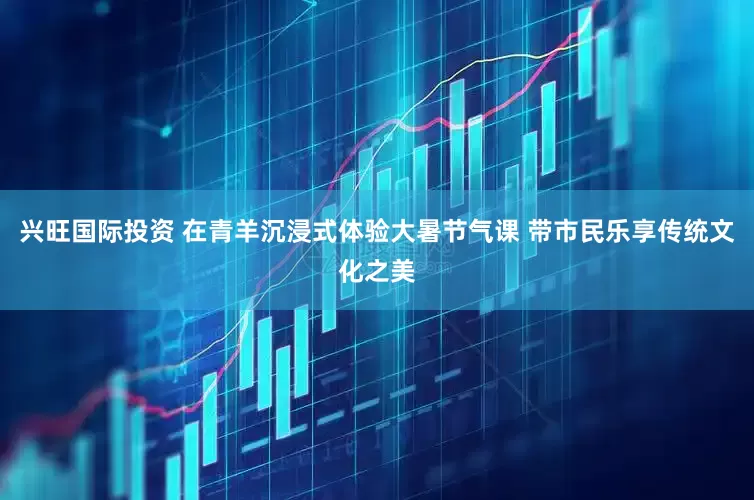 兴旺国际投资 在青羊沉浸式体验大暑节气课 带市民乐享传统文化之美
