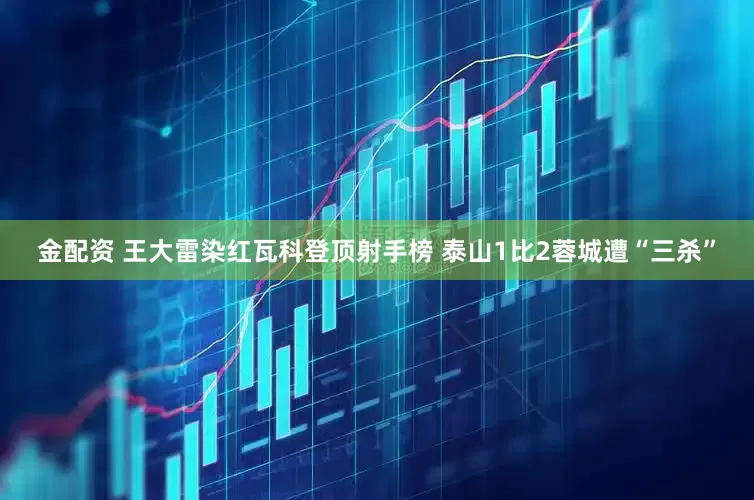 金配资 王大雷染红瓦科登顶射手榜 泰山1比2蓉城遭“三杀”