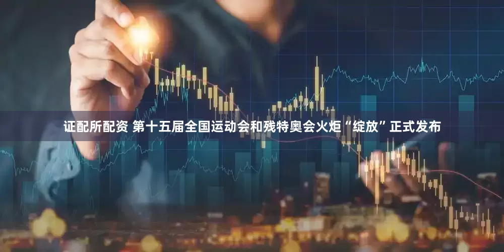 证配所配资 第十五届全国运动会和残特奥会火炬“绽放”正式发布