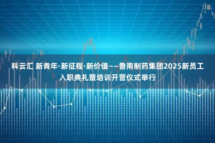 科云汇 新青年·新征程·新价值——鲁南制药集团2025新员工入职典礼暨培训开营仪式举行