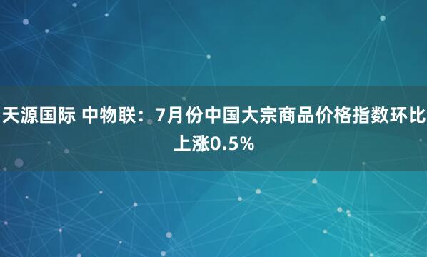 天源国际 中物联：7月份中国大宗商品价格指数环比上涨0.5%