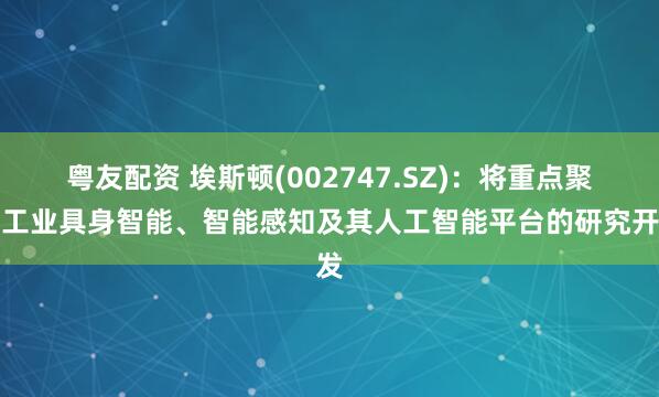 粤友配资 埃斯顿(002747.SZ)：将重点聚焦工业具身智能、智能感知及其人工智能平台的研究开发