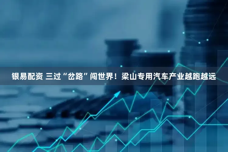 银易配资 三过“岔路”闯世界!梁山专用汽车产业越跑越远
