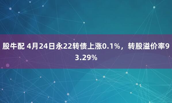 股牛配 4月24日永22转债上涨0.1%，转股溢价率93.29%