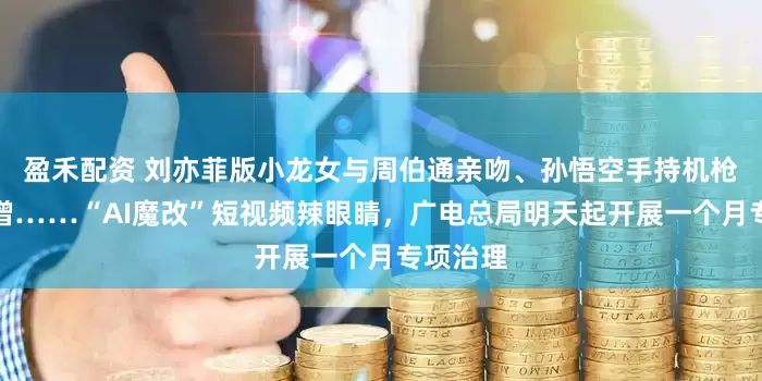 盈禾配资 刘亦菲版小龙女与周伯通亲吻、孙悟空手持机枪扫射唐僧……“AI魔改”短视频辣眼睛，广电总局明天起开展一个月专项治理