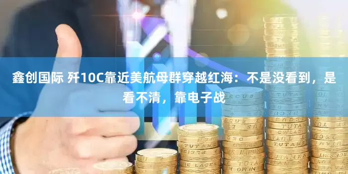 鑫创国际 歼10C靠近美航母群穿越红海：不是没看到，是看不清，靠电子战